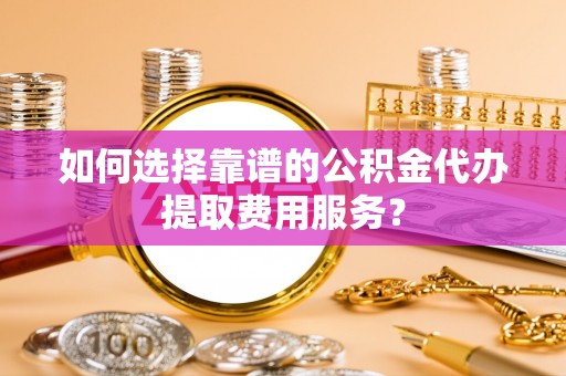 南溪如何选择靠谱的公积金代办提取费用服务？
