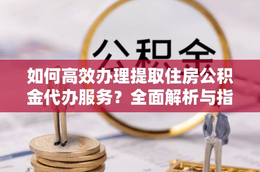 南溪如何高效办理提取住房公积金代办服务？全面解析与指南
