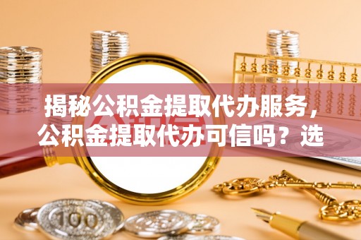 南溪揭秘公积金提取代办服务，公积金提取代办可信吗？选择前你需要知道的真相