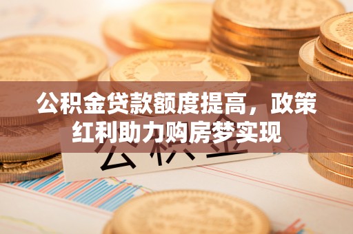 南溪公积金贷款额度提高，政策红利助力购房梦实现