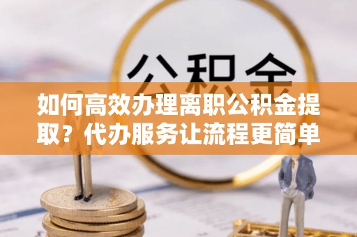 南溪如何高效办理离职公积金提取？代办服务让流程更简单