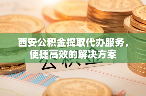 南溪西安公积金提取代办服务，便捷高效的解决方案